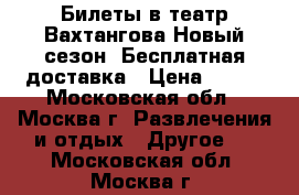 Билеты в театр Вахтангова,Новый сезон, Бесплатная доставка › Цена ­ 550 - Московская обл., Москва г. Развлечения и отдых » Другое   . Московская обл.,Москва г.